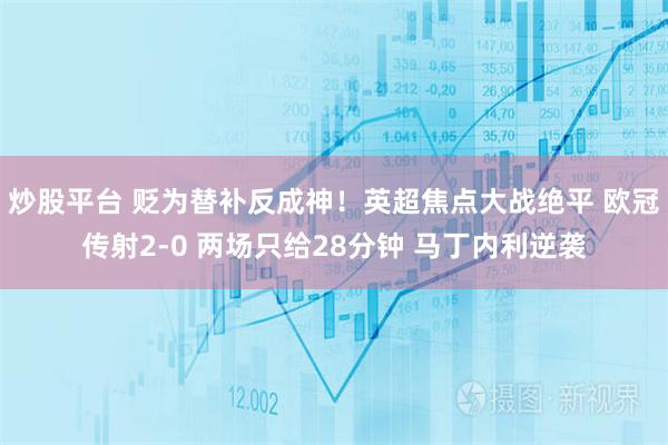 炒股平台 贬为替补反成神！英超焦点大战绝平 欧冠传射2-0 两场只给28分钟 马丁内利逆袭