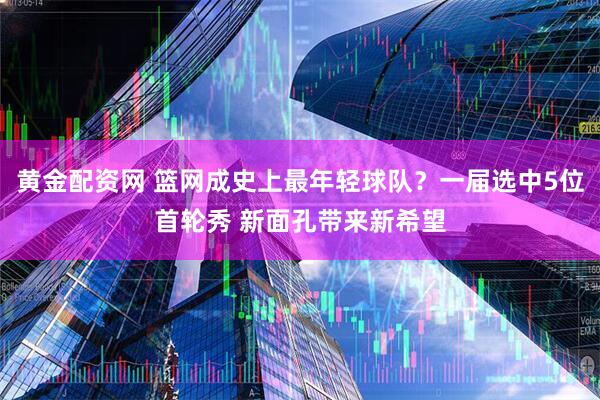 黄金配资网 篮网成史上最年轻球队？一届选中5位首轮秀 新面孔带来新希望
