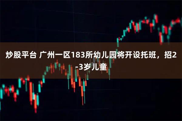 炒股平台 广州一区183所幼儿园将开设托班，招2-3岁儿童