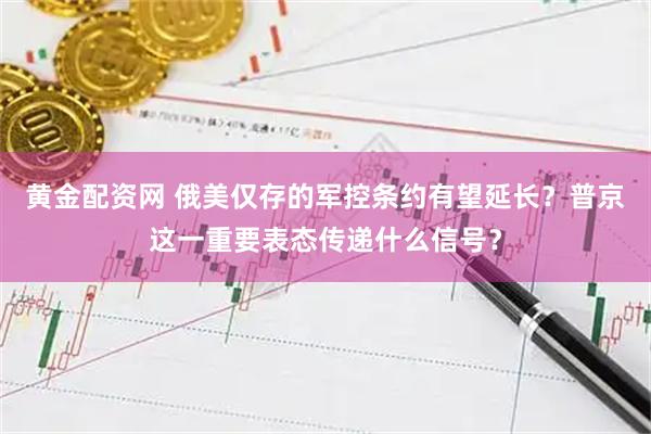 黄金配资网 俄美仅存的军控条约有望延长？普京这一重要表态传递什么信号？