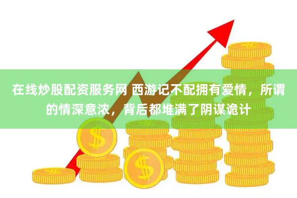 在线炒股配资服务网 西游记不配拥有爱情，所谓的情深意浓，背后都堆满了阴谋诡计
