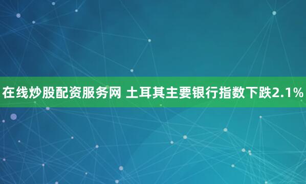 在线炒股配资服务网 土耳其主要银行指数下跌2.1%