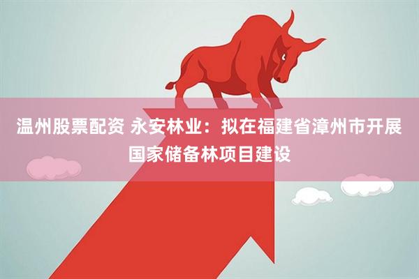 温州股票配资 永安林业：拟在福建省漳州市开展国家储备林项目建设