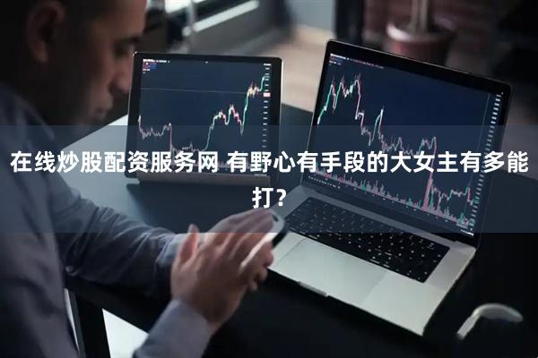 在线炒股配资服务网 有野心有手段的大女主有多能打？