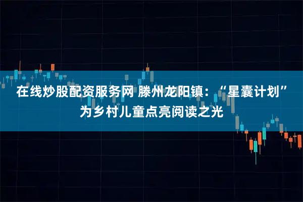 在线炒股配资服务网 滕州龙阳镇：“星囊计划”为乡村儿童点亮阅读之光