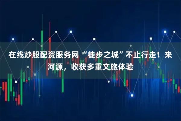 在线炒股配资服务网 “徒步之城”不止行走！来河源，收获多重文旅体验