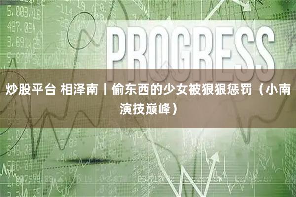 炒股平台 相泽南丨偷东西的少女被狠狠惩罚（小南演技巅峰）