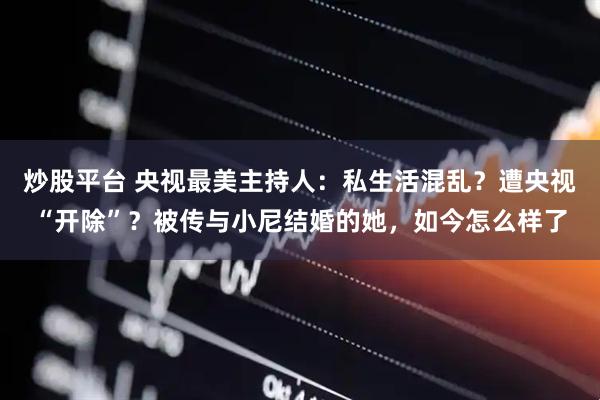 炒股平台 央视最美主持人：私生活混乱？遭央视“开除”？被传与小尼结婚的她，如今怎么样了