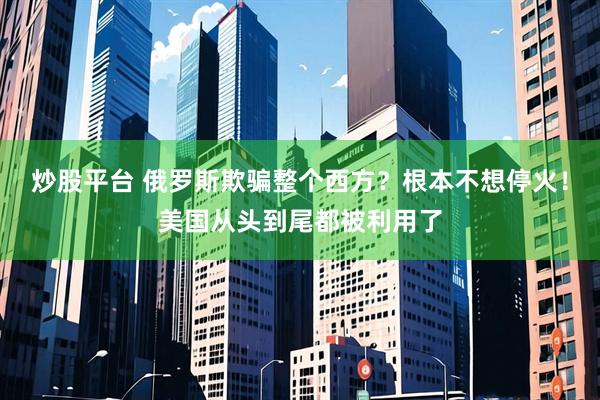 炒股平台 俄罗斯欺骗整个西方？根本不想停火！美国从头到尾都被利用了