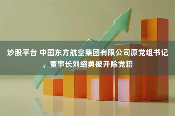 炒股平台 中国东方航空集团有限公司原党组书记、董事长刘绍勇被开除党籍