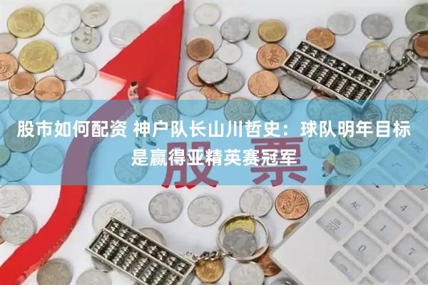股市如何配资 神户队长山川哲史：球队明年目标是赢得亚精英赛冠军