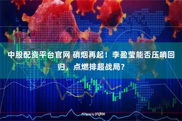 中股配资平台官网 硝烟再起！李盈莹能否压哨回归，点燃排超战局？