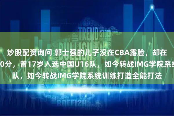 炒股配资询问 郭士强的儿子没在CBA露脸，却在美国高中联赛砍下20分，曾17岁入选中国U16队，如今转战IMG学院系统训练打造全能打法
