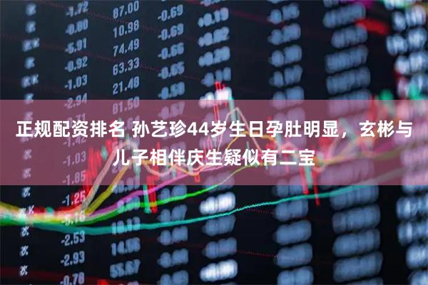 正规配资排名 孙艺珍44岁生日孕肚明显，玄彬与儿子相伴庆生疑似有二宝