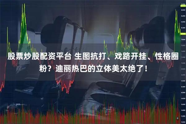 股票炒股配资平台 生图抗打、戏路开挂、性格圈粉？迪丽热巴的立体美太绝了！