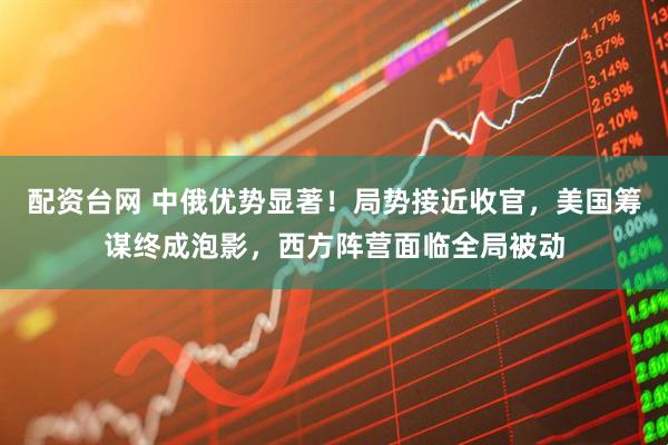 配资台网 中俄优势显著！局势接近收官，美国筹谋终成泡影，西方阵营面临全局被动