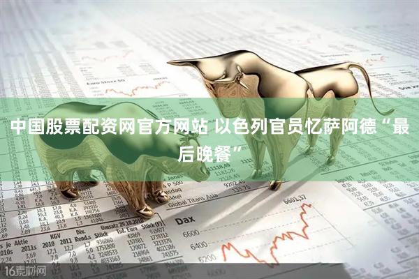 中国股票配资网官方网站 以色列官员忆萨阿德“最后晚餐”