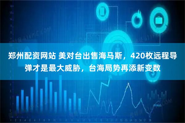 郑州配资网站 美对台出售海马斯，420枚远程导弹才是最大威胁，台海局势再添新变数