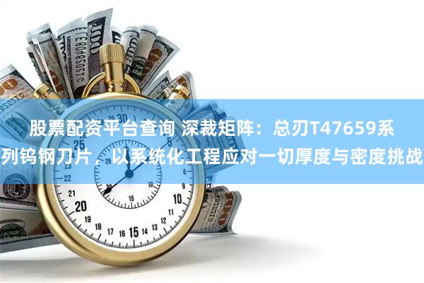 股票配资平台查询 深裁矩阵：总刃T47659系列钨钢刀片，以系统化工程应对一切厚度与密度挑战