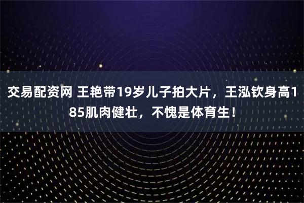 交易配资网 王艳带19岁儿子拍大片，王泓钦身高185肌肉健壮，不愧是体育生！