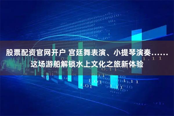 股票配资官网开户 宫廷舞表演、小提琴演奏……这场游船解锁水上文化之旅新体验