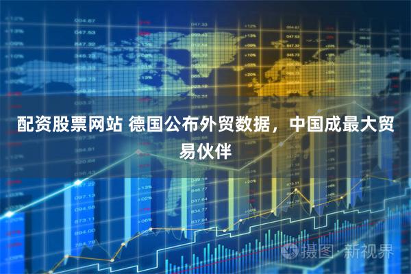 配资股票网站 德国公布外贸数据，中国成最大贸易伙伴