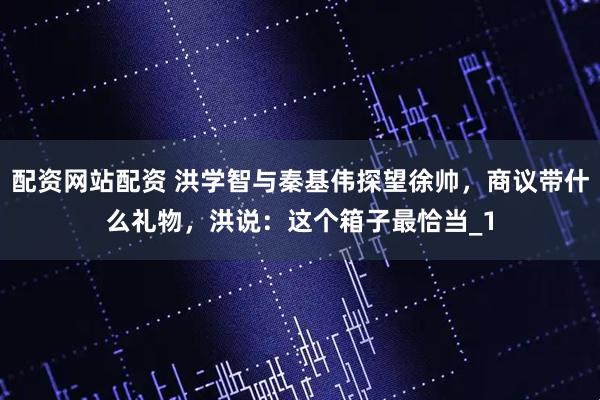 配资网站配资 洪学智与秦基伟探望徐帅，商议带什么礼物，洪说：这个箱子最恰当_1