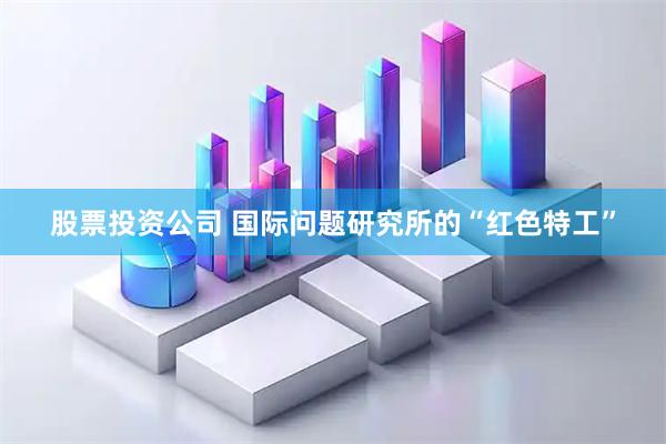 股票投资公司 国际问题研究所的“红色特工”