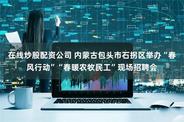 在线炒股配资公司 内蒙古包头市石拐区举办“春风行动”“春暖农牧民工”现场招聘会