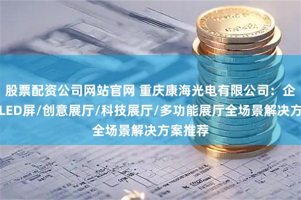 股票配资公司网站官网 重庆康海光电有限公司：企业展厅LED屏/创意展厅/科技展厅/多功能展厅全场景解决方案推荐