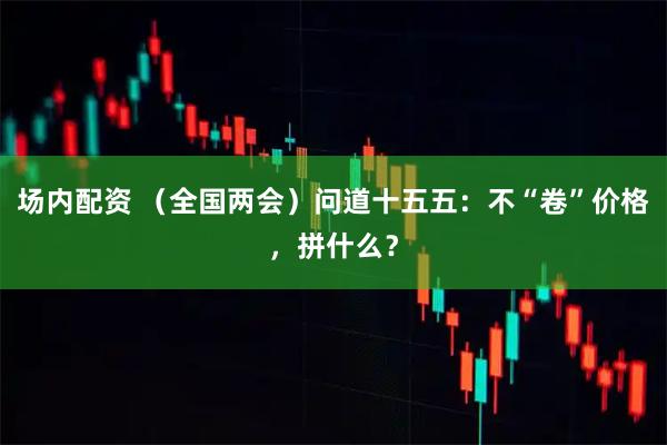 场内配资 （全国两会）问道十五五：不“卷”价格，拼什么？