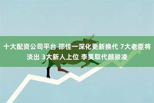 十大配资公司平台 邵佳一深化更新换代 7大老臣将淡出 3大新人上位 李昊取代颜骏凌