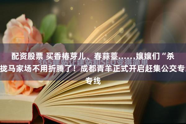 配资股票 买香椿芽儿、春蒜薹...…孃孃们“杀”拢马家场不用折腾了！成都青羊正式开启赶集公交专线