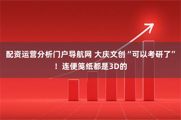 配资运营分析门户导航网 大庆文创“可以考研了”！连便笺纸都是3D的