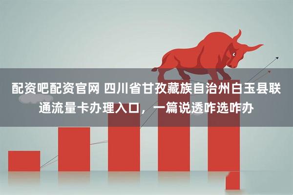 配资吧配资官网 四川省甘孜藏族自治州白玉县联通流量卡办理入口，一篇说透咋选咋办