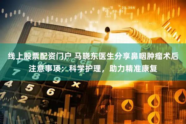 线上股票配资门户 马晓东医生分享鼻咽肿瘤术后注意事项：科学护理，助力精准康复