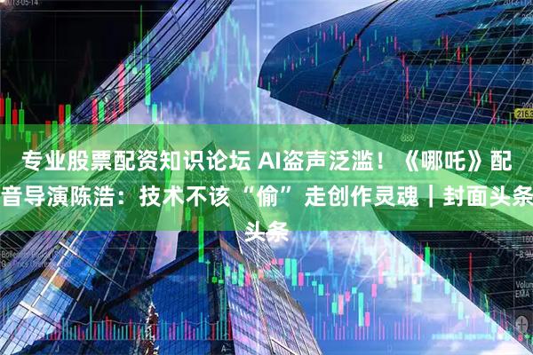 专业股票配资知识论坛 AI盗声泛滥！《哪吒》配音导演陈浩：技术不该 “偷” 走创作灵魂｜封面头条
