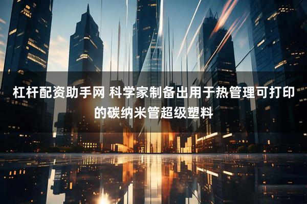杠杆配资助手网 科学家制备出用于热管理可打印的碳纳米管超级塑料