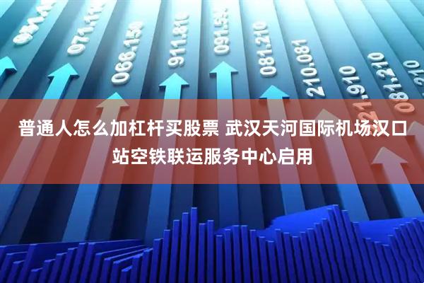 普通人怎么加杠杆买股票 武汉天河国际机场汉口站空铁联运服务中心启用